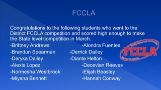 Congratulations to the following students who went to the
District FCCLA competition and scored high enough to make
the State level competition in March.
-Brittney Andrews -Alondra Fuentes
-Brandun Spearman -Derrick Dailey
-Deryka Dailey -Diante Helton
-Alexis Lopez -Decevian Reeves
-Normesha Westbrook -Elijah Beasley
-Miyana Bennett -Hannah Conway
 