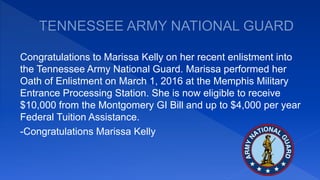 Congratulations to Marissa Kelly on her recent enlistment into
the Tennessee Army National Guard. Marissa performed her
Oath of Enlistment on March 1, 2016 at the Memphis Military
Entrance Processing Station. She is now eligible to receive
$10,000 from the Montgomery GI Bill and up to $4,000 per year
Federal Tuition Assistance.
-Congratulations Marissa Kelly
 