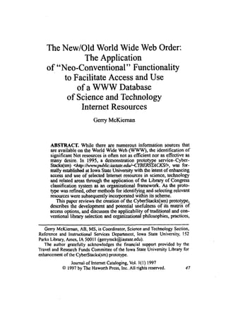 The New/Old World Wide Web Order:
The Application
of "Neo-Conventional" Functionality
to Facilitate Access and Use
of a.WWW Database
of Scienceand Technology
Internet Resources
Gerry McKiernan
ABSTRACT. While there are numerous information sources that
are available on the World Wide Web (W),the identification of
significant Net resources is often not as efficient nor as effective as
many desire. In 1995, a demonstration prototype sewicdyber-
Stacks(sm) <h~:/h.pblic.iaFtaie.edu/-CYBE~CXS/,,was for-
mally established at lowa State University with the intent of enhancing
access and use of selected Internet resources in science, technology
and related areas through the application of the Library of Congress
classification system as an o anizational framework. As the proto-
type was refined, other metho% for identifying and selecting relevant
resources were subsequently incorporated withii its scheme.
This paper reviews the creation of the CyberStacks(sm) prototype,
describes the develo~mentand ~otentialusefulness of its matrix of
access options, and driscussesthe' applicability of traditional and con-
ventional library selection and organizational philosophies, practices,
-
Geny McKieman, AB, MS, is Coordinator, Scienceand Technology Section,
Reference and Instructional Services Department, Iowa State University, 152
Parks Library,Ames, IA 50011 (genymck@iastate.edu).
The author gratefully acknowledges the financial support provided by the
Travel and Research Funds Committee of the lowa State University Library for
enhancementof the CyberStacks(sm)prototype.
Journal of Internet Cataloging,Vol. l(1) 1997
O 1997by The Haworth Press, Inc. All rights reserved.
 