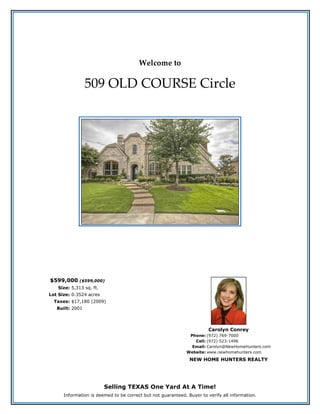 Welcome to
509 OLD COURSE Circle
$599,000 ($599,000)
Size: 5,313 sq. ft.
Lot Size: 0.3524 acres
Taxes: $17,180 (2009)
Built: 2001
Carolyn Conrey
Phone: (972) 769-7000
Cell: (972) 523-1496
Email: Carolyn@NewHomeHunters.com
Website: www.newhomehunters.com
NEW HOME HUNTERS REALTY
Selling TEXAS One Yard At A Time!
Information is deemed to be correct but not guaranteed. Buyer to verify all information.
 