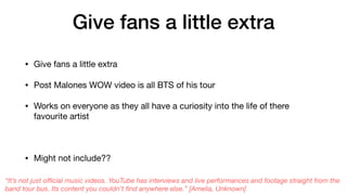 Give fans a little extra
• Give fans a little extra

• Post Malones WOW video is all BTS of his tour 

• Works on everyone as they all have a curiosity into the life of there
favourite artist 

• Might not include??
“It’s not just oﬃcial music videos. YouTube has interviews and live performances and footage straight from the
band tour bus. Its content you couldn’t ﬁnd anywhere else.” [Amelia, Unknown]
 