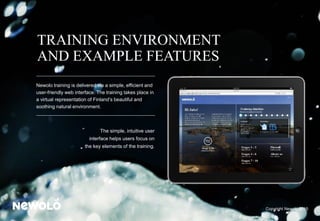 TRAINING ENVIRONMENT
AND EXAMPLE FEATURES
Newolo training is delivered via a simple, efficient and
user-friendly web interface. The training takes place in
a virtual representation of Finland’s beautiful and
soothing natural environment.
The simple, intuitive user
interface helps users focus on
the key elements of the training.
Copyright Newolo 2015
 