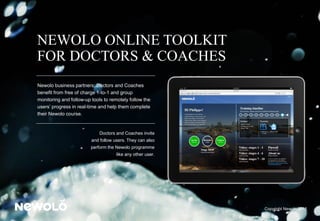 NEWOLO ONLINE TOOLKIT
FOR DOCTORS & COACHES
Newolo business partners; Doctors and Coaches
benefit from free of charge 1-to-1 and group
monitoring and follow-up tools to remotely follow the
users’ progress in real-time and help them complete
their Newolo course.
Doctors and Coaches invite
and follow users. They can also
perform the Newolo programme
like any other user.
Copyright Newolo 2015
 