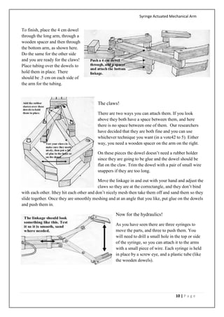 Syringe Actuated Mechanical Arm
10 | P a g e
To finish, place the 4 cm dowel
through the long arm, through a
wooden spacer and then through
the bottom arm, as shown here.
Do the same for the other side
and you are ready for the claws!
Place tubing over the dowels to
hold them in place. There
should be .5 cm on each side of
the arm for the tubing.
The claws!
There are two ways you can attach them. If you look
above they both have a space between them, and here
there is no space between one of them. Our researchers
have decided that they are both fine and you can use
whichever technique you want (in a vote42 to 5). Either
way, you need a wooden spacer on the arm on the right.
On these pieces the dowel doesn’t need a rubber holder
since they are going to be glue and the dowel should be
flat on the claw. Trim the dowel with a pair of small wire
snappers if they are too long.
Move the linkage in and out with your hand and adjust the
claws so they are at the correctangle, and they don’t bind
with each other. Ithey hit each other and don’t nicely mesh then take them off and sand them so they
slide together. Once they are smoothly meshing and at an angle that you like, put glue on the dowels
and push them in.
Now for the hydraulics!
As you have seen there are three syringes to
move the parts, and three to push them. You
will need to drill a small hole in the top or side
of the syringe, so you can attach it to the arms
with a small piece of wire. Each syringe is held
in place by a screw eye, and a plastic tube (like
the wooden dowels).
 