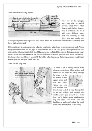 Syringe Actuated Mechanical Arm
11 | P a g e
Attach the base-turning piston
Take one of the syringes
(they can also be called
pistons, since that’s what
they are called when they are
used in hydraulics) and fill it
with water. Colured water
(use food coloring) is best
since you can easily see
which piston pushes which you will have three. Place the .5 cm outer tube over the 20 cm tube and
leave it close to the end.
Fill the piston with water; attach the tube (the small outer tube should be on the opposite end). When
the piston and the tube are full, (get as many bubbles out as you can), place it through the screw eye
and onto the other syringe (which should be empty and pushed al l the way in. Then push some water
in and attach the flat top to the screw eye on the base with a small piece of wire. There you have it.
Push and pull, it should move around! If the holder tube slides along the tubing, you may need to get
out the glue gun and glue it so it stays put.
Now for the long arm
Cut about 25 cm of tubing, place a .5 cm
tube over one end and fill the syringe and
tube so it is full. Place the tubing through
the screw eye in
the middle of the
support arms and
over the other
syringe and you
have number two
almost done. Attach a wire through the
top of the syringe, and through the
wooden piece (you did put in a hole
didn’t you?). Twist it so the attachment is
snug and check your work. The arm
should go up and down! Adjust the small
holder tube at the bottom so it is snug.
 