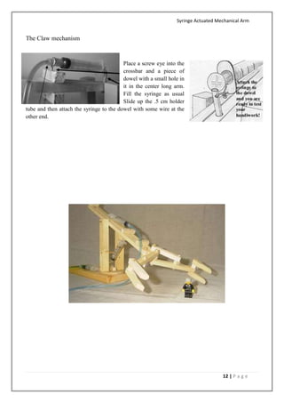 Syringe Actuated Mechanical Arm
12 | P a g e
The Claw mechanism
Place a screw eye into the
crossbar and a piece of
dowel with a small hole in
it in the center long arm.
Fill the syringe as usual
Slide up the .5 cm holder
tube and then attach the syringe to the dowel with some wire at the
other end.
 