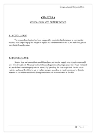 Syringe Actuated Mechanical Arm
13 | P a g e
CHAPTER 4
CONCLUSION AND FUTURE SCOPE
4.1 CONCLUSION
The prepared mechanism has been successfully constrained and executed to carry out the
required work of picking up the weight of objects like table tennis balls and to put them into glasses
placed at different location.
4.2 FUTURE SCOPE
If more time and more efforts would have been put into the model, more complexities could
have been brought out. Moreover instead of manual operation of syringes could have been replaced
by pre-defined computer programs or merely by pressing the switch operated. Further, more
varieties and more flexibility to add or replace any part according to requirements can be done to
improve its use and increase field of usage and to make it more universal or flexible.
 