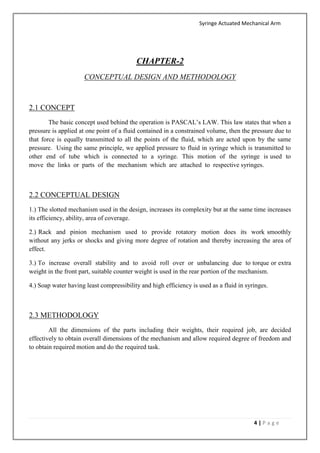 Syringe Actuated Mechanical Arm
4 | P a g e
CHAPTER-2
CONCEPTUAL DESIGN AND METHODOLOGY
2.1 CONCEPT
The basic concept used behind the operation is PASCAL’s LAW. This law states that when a
pressure is applied at one point of a fluid contained in a constrained volume, then the pressure due to
that force is equally transmitted to all the points of the fluid, which are acted upon by the same
pressure. Using the same principle, we applied pressure to fluid in syringe which is transmitted to
other end of tube which is connected to a syringe. This motion of the syringe is used to
move the links or parts of the mechanism which are attached to respective syringes.
2.2 CONCEPTUAL DESIGN
1.) The slotted mechanism used in the design, increases its complexity but at the same time increases
its efficiency, ability, area of coverage.
2.) Rack and pinion mechanism used to provide rotatory motion does its work smoothly
without any jerks or shocks and giving more degree of rotation and thereby increasing the area of
effect.
3.) To increase overall stability and to avoid roll over or unbalancing due to torque or extra
weight in the front part, suitable counter weight is used in the rear portion of the mechanism.
4.) Soap water having least compressibility and high efficiency is used as a fluid in syringes.
2.3 METHODOLOGY
All the dimensions of the parts including their weights, their required job, are decided
effectively to obtain overall dimensions of the mechanism and allow required degree of freedom and
to obtain required motion and do the required task.
 