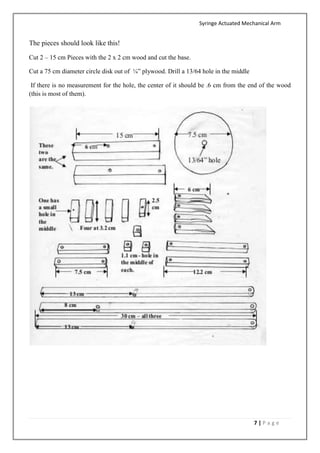 Syringe Actuated Mechanical Arm
7 | P a g e
The pieces should look like this!
Cut 2 – 15 cm Pieces with the 2 x 2 cm wood and cut the base.
Cut a 75 cm diameter circle disk out of ¼” plywood. Drill a 13/64 hole in the middle
If there is no measurement for the hole, the center of it should be .6 cm from the end of the wood
(this is most of them).
 