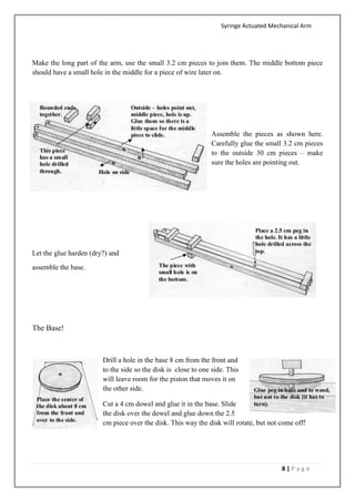 Syringe Actuated Mechanical Arm
8 | P a g e
Make the long part of the arm, use the small 3.2 cm pieces to join them. The middle bottom piece
should have a small hole in the middle for a piece of wire later on.
Assemble the pieces as shown here.
Carefully glue the small 3.2 cm pieces
to the outside 30 cm pieces – make
sure the holes are pointing out.
Let the glue harden (dry?) and
assemble the base.
The Base!
Drill a hole in the base 8 cm from the front and
to the side so the disk is close to one side. This
will leave room for the piston that moves it on
the other side.
Cut a 4 cm dowel and glue it in the base. Slide
the disk over the dowel and glue down the 2.5
cm piece over the disk. This way the disk will rotate, but not come off!
 