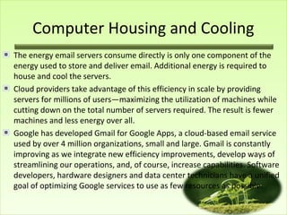 Computer Housing and Cooling
The energy email servers consume directly is only one component of the
energy used to store and deliver email. Additional energy is required to
house and cool the servers.
Cloud providers take advantage of this efficiency in scale by providing
servers for millions of users—maximizing the utilization of machines while
cutting down on the total number of servers required. The result is fewer
machines and less energy over all.
Google has developed Gmail for Google Apps, a cloud-based email service
used by over 4 million organizations, small and large. Gmail is constantly
improving as we integrate new efficiency improvements, develop ways of
streamlining our operations, and, of course, increase capabilities. Software
developers, hardware designers and data center technicians have a unified
goal of optimizing Google services to use as few resources as possible.

 