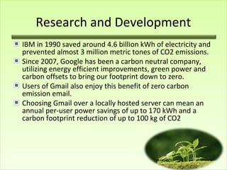 Research and Development
IBM in 1990 saved around 4.6 billion kWh of electricity and
prevented almost 3 million metric tones of CO2 emissions.
Since 2007, Google has been a carbon neutral company,
utilizing energy efficient improvements, green power and
carbon offsets to bring our footprint down to zero.
Users of Gmail also enjoy this benefit of zero carbon
emission email.
Choosing Gmail over a locally hosted server can mean an
annual per-user power savings of up to 170 kWh and a
carbon footprint reduction of up to 100 kg of CO2

 