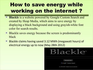 How to save energy while
working on the internet ?
Blackle is a website powered by Google Custom Search and
created by Heap Media, which aims to save energy by
displaying a black background and using grayish-white font
color for search results.
Blackle saves energy because the screen is predominantly
black
Blackle claims having saved 3.12 MWh (megawatt hours) of
electrical energy up to now (May 28th 2012)

 