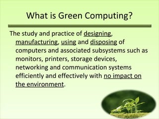 What is Green Computing?
The study and practice of designing,
manufacturing, using and disposing of
computers and associated subsystems such as
monitors, printers, storage devices,
networking and communication systems
efficiently and effectively with no impact on
the environment.

 