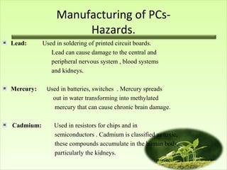Manufacturing of PCsHazards.
Lead:

Mercury:

Cadmium:

Used in soldering of printed circuit boards.
Lead can cause damage to the central and
peripheral nervous system , blood systems
and kidneys.
Used in batteries, switches . Mercury spreads
out in water transforming into methylated
mercury that can cause chronic brain damage.
Used in resistors for chips and in
semiconductors . Cadmium is classified as toxic,
these compounds accumulate in the human body,
particularly the kidneys.

 
