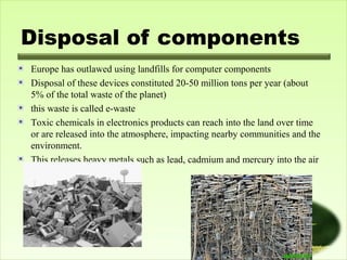 Disposal of components
Europe has outlawed using landfills for computer components
Disposal of these devices constituted 20-50 million tons per year (about
5% of the total waste of the planet)
this waste is called e-waste
Toxic chemicals in electronics products can reach into the land over time
or are released into the atmosphere, impacting nearby communities and the
environment.
This releases heavy metals such as lead, cadmium and mercury into the air
and ashes.

 