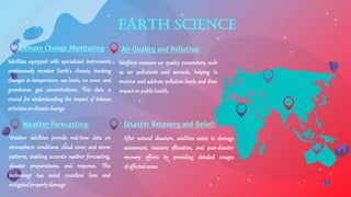 Earth Science
Climate Change Monitoring: Air Quality and Pollution:
Weather Forecasting: Disaster Recovery and Relief:
Satellites equipped with specialized instruments
continuously monitor Earth's climate, tracking
changes in temperature, sea levels, ice cover, and
greenhouse gas concentrations. This data is
crucial for understanding the impact of human
activitiesonclimatechange.
After natural disasters, satellites assist in damage
assessment, resource allocation, and post-disaster
recovery efforts by providing detailed images
ofaffectedareas.
Satellites measure air quality parameters, such
as air pollutants and aerosols, helping to
monitor and address pollution levels and their
impactonpublichealth.
Weather satellites provide real-time data on
atmospheric conditions, cloud cover, and storm
patterns, enabling accurate weather forecasting,
disaster preparedness, and response. This
technology has saved countless lives and
mitigatedpropertydamage
 