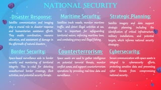National Security
Satellites track vessels, monitor maritime
traffic, and detect illegal activities at sea.
This is important for safeguarding
territorial waters, enforcing maritime laws,
and combatingpiracy and illegalfishing.
Maritime Security:
Satellite imagery and data support
strategic planning, including the
identification of critical infrastructure,
military installations, and potential
targets, which informs national security
strategies.
Strategic Planning:
Space assets are used to gather intelligence
on potential terrorist threats, monitor
conflict zones, and support counterterrorism
operations by providing real-time data and
surveillance .
Counterterrorism:
Secure communication with space assets is
integral to cybersecurity efforts,
protecting sensitive data and preventing
cyber threats from compromising
nationalsecurity .
Cybersecurity:
Satellite communication and imaging
play a crucial role in disaster response
and humanitarian assistance efforts.
They enable coordination, resource
allocation, and assessment of damage in
the aftermathof naturaldisasters.
Disaster Response:
Space-based surveillance aids in border
security and monitoring of territorial
integrity. This is vital for detecting
unauthorized border crossings, illicit
activities, and potentialsecuritythreats.
Border Security:
 