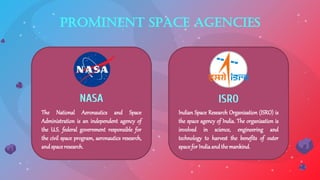 Prominent Space Agencies
The National Aeronautics and Space
Administration is an independent agency of
the U.S. federal government responsible for
the civil space program, aeronautics research,
andspaceresearch.
Indian Space Research Organisation (ISRO) is
the space agency of India. The organisation is
involved in science, engineering and
technology to harvest the benefits of outer
spaceforIndiaandthemankind.
NASA ISRO
 