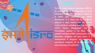 ISRO
The Indian Space Research Organisation (ISRO) is
the space agency of the Government of India.
Established in 1969, ISRO has played a crucial role
in India's space exploration and satellite
development. It is known for its cost-effective
approach to space missions and has achieved
several milestones, including launching the Mars
Orbiter Mission (Mangalyaan) and the
Chandrayaan missions to the Moon. ISRO's
activities encompass satellite communication, Earth
observation, navigation, and space science. It is
headquartered in Bengaluru and has gained
international recognition for its achievements in
space technologyand exploration.
 