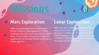 Mars Exploration:
Missions
ISRO successfully launched the Mars
Orbiter Mission (Mangalyaan) in 2013,
making India the fourth country to reach
Mars. Future Mars missions and deeper
exploration of the Red Planet are likely on
ISRO's agenda.
Lunar Exploration:
ISRO has been actively involved in lunar
exploration, with the Chandrayaan-1
mission in 2008 and Chandrayaan-2 in
2019. Prospects include additional lunar
missions, including potential manned
missions in the long term.
 