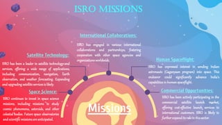 ISRO missions
Space Science:
ISRO continues to invest in space science
missions, including missions to study
cosmic phenomena, asteroids, and other
celestial bodies. Future space observatories
andscientificmissionsareanticipated.
Satellite Technology::
ISRO has been a leader in satellite technology and
services, offering a wide range of applications,
including communication, navigation, Earth
observation, and weather forecasting. Expanding
andupgradingsatelliteservicesis likely.
Commercial Opportunities:
ISRO has been actively participating in the
commercial satellite launch market,
offering cost-effective launch services to
international customers. ISRO is likely to
furtherexpanditsrolein thissector.
Human Spaceflight:
ISRO has expressed interest in sending Indian
astronauts (Gaganyaan program) into space. This
endeavor could significantly advance India's
capabilitiesinhumanspaceflight.
International Collaborations:
ISRO has engaged in various international
collaborations and partnerships, fostering
cooperation with other space agencies and
organizationsworldwide.
Missions
 