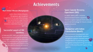 Achievements
Mars Orbiter Mission (Mangalyaan):
Successful Launch of 104
Satellites:
Space Capsule Recovery
Experiment (SRE):
Navigation with Indian
Constellation (NavIC):
India's Mars Orbiter Mission,
Mangalyaan, gained global
recognition for its cost-effectiveness.
It was launched at a significantly
lower cost compared to similar
missions undertaken by other space
agencies.
The successful development and
deployment of the NavIC satellite
navigation system marked India's
independence in providing precise
navigation and positioning services to
users in the country and surrounding
regions.
In 2007, ISRO's SRE-1 mission
demonstrated India's capability to
recover a space capsule from orbit, an
essential technology for future crewed
space missions.
In February 2017, ISRO set a world record
by successfully launching 104 satellites
in a single mission using the PSLV-C37
rocket. This achievement demonstrated
ISRO's ability to provide cost-effective and
reliable satellite launch services to
international customers.
 