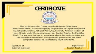 C
E
R
T
IF
IC
A
T
E
This project entitled “Unlocking the Universe: Why Space
Research Matters”, is an investigatory project work in English completed
by Abhijeet Mahakur, Abhijeet Patra ,Raj, Prabhat, Amitesh student of
class XII-A5,, under the supervision of our English Teacher Dr. Pratibha
Singh. The work carried out to investigate about the subject matter and
the related data collection is original and genuine and has been
completed solely and satisfactorily by the students.
Signature of Signature of
External Examiner English Teacher
 