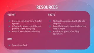 RESOURCES
VECTOR
● Universe infographic with solar
system
● Infography about the different
planets in the milky way
● Hand drawn planet collection
ICON
● Space Icon Pack
PHOTO
● Abstract background with planets
in space
● Beautiful trees in the middle of the
road at night
● Multiracial group of smiling
coworkers
 