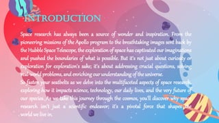 introduction
Space research has always been a source of wonder and inspiration. From the
pioneering missions of the Apollo program to the breathtaking images sent back by
the Hubble Space Telescope, the exploration of space has captivated our imaginations
and pushed the boundaries of what is possible. But it's not just about curiosity or
exploration for exploration's sake; it's about addressing crucial questions, solving
real-worldproblems,and enrichingour understandingof the universe.
So fasten your seatbelts as we delve into the multifaceted aspects of space research,
exploring how it impacts science, technology, our daily lives, and the very future of
our species. As we take this journey through the cosmos, you'll discover why space
research isn't just a scientific endeavor; it's a pivotal force that shapes the
worldwe livein.
 