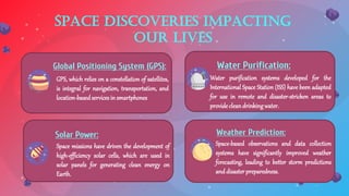 Space discoveries impacting
our lives
GPS, which relies on a constellation of satellites,
is integral for navigation, transportation, and
location-basedservicesin smartphones
Global Positioning System (GPS):
Water purification systems developed for the
International Space Station (ISS) have been adapted
for use in remote and disaster-stricken areas to
provide cleandrinkingwater.
Water Purification:
Space missions have driven the development of
high-efficiency solar cells, which are used in
solar panels for generating clean energy on
Earth.
Solar Power:
Space-based observations and data collection
systems have significantly improved weather
forecasting, leading to better storm predictions
anddisasterpreparedness.
Weather Prediction:
 