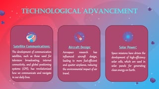 Technological Advancement
The development of communication
satellites, such as those used for
television broadcasting, internet
connectivity, and global positioning
systems (GPS), has revolutionized
how we communicate and navigate
in our dailylives.
Satellite Communications:
Aerospace research has
influenced aircraft design,
leading to more fuel-efficient
and quieter airplanes, reducing
the environmental impact of air
travel.
Aircraft Design:
Space missions have driven the
development of high-efficiency
solar cells, which are used in
solar panels for generating
cleanenergy on Earth.
Solar Power:
 