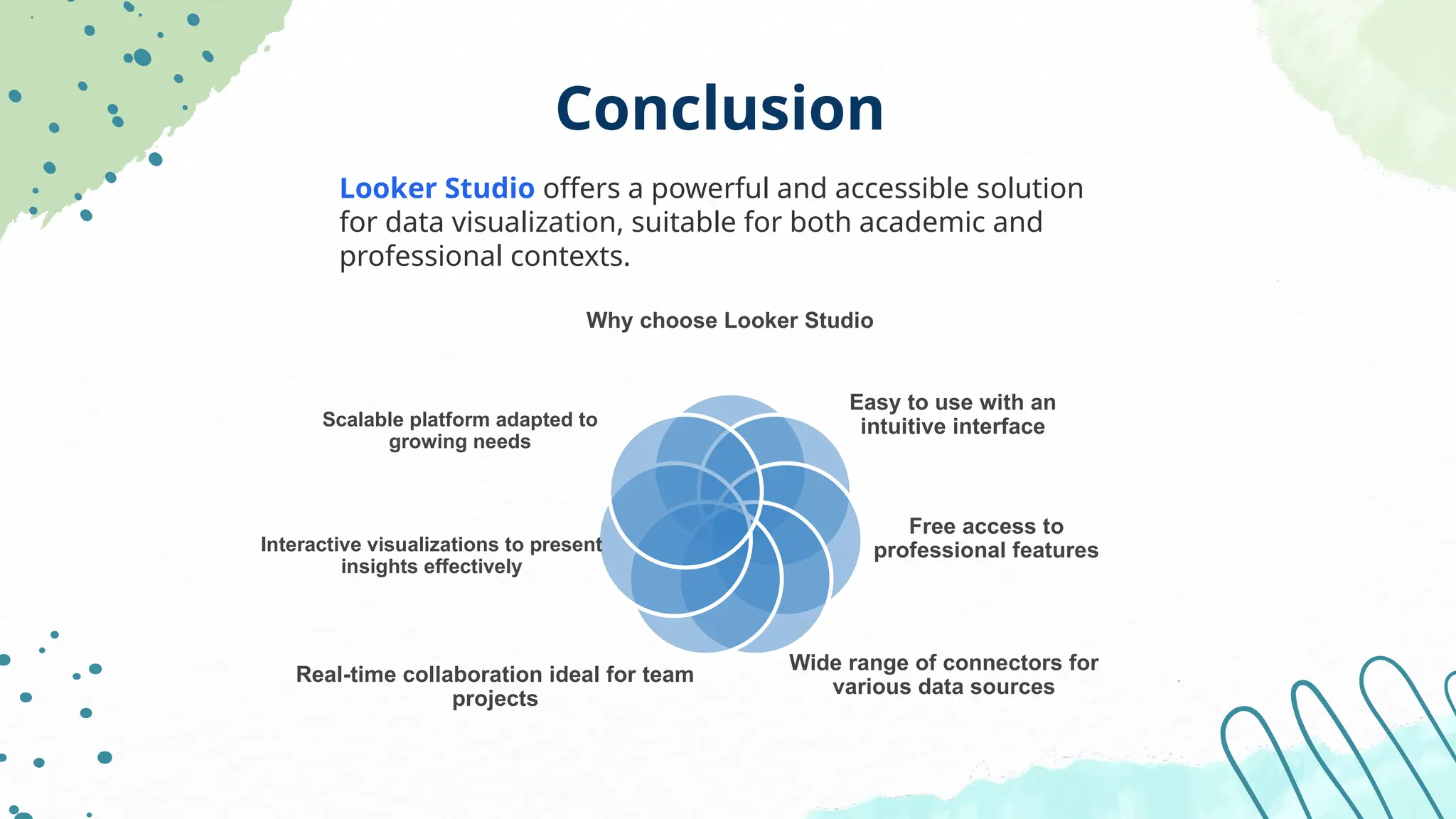 Conclusion
Looker Studio offers a powerful and accessible solution
for data visualization, suitable for both academic and
professional contexts.
Why choose Looker Studio
Easy to use with an
intuitive interface
Free access to
professional features
Wide range of connectors for
various data sources
Real-time collaboration ideal for team
projects
Interactive visualizations to present
insights effectively
Scalable platform adapted to
growing needs
 