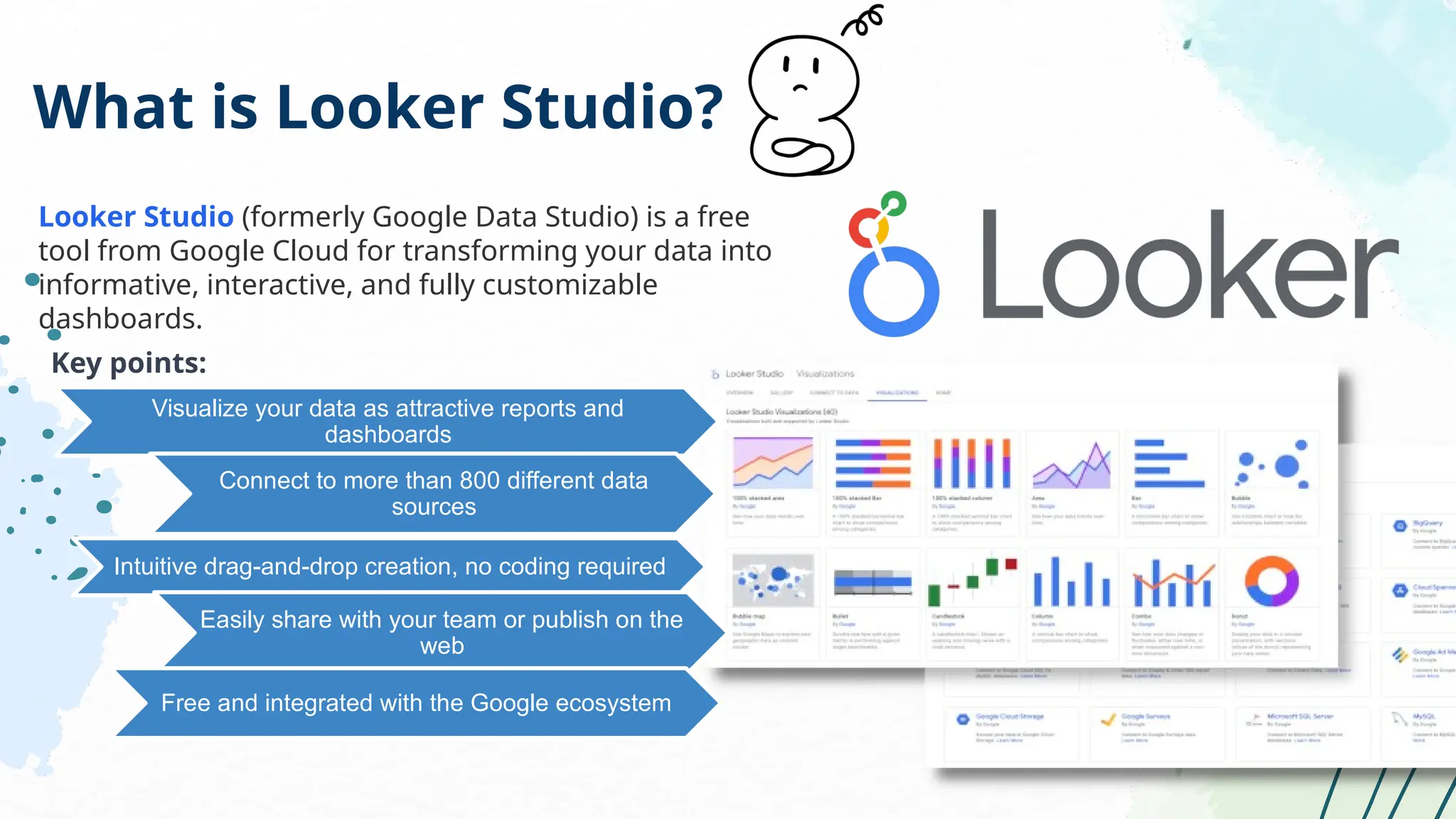What is Looker Studio?
Looker Studio (formerly Google Data Studio) is a free
tool from Google Cloud for transforming your data into
informative, interactive, and fully customizable
dashboards.
Key points:
Visualize your data as attractive reports and
dashboards
Connect to more than 800 different data
sources
Intuitive drag-and-drop creation, no coding required
Easily share with your team or publish on the
web
Free and integrated with the Google ecosystem
 