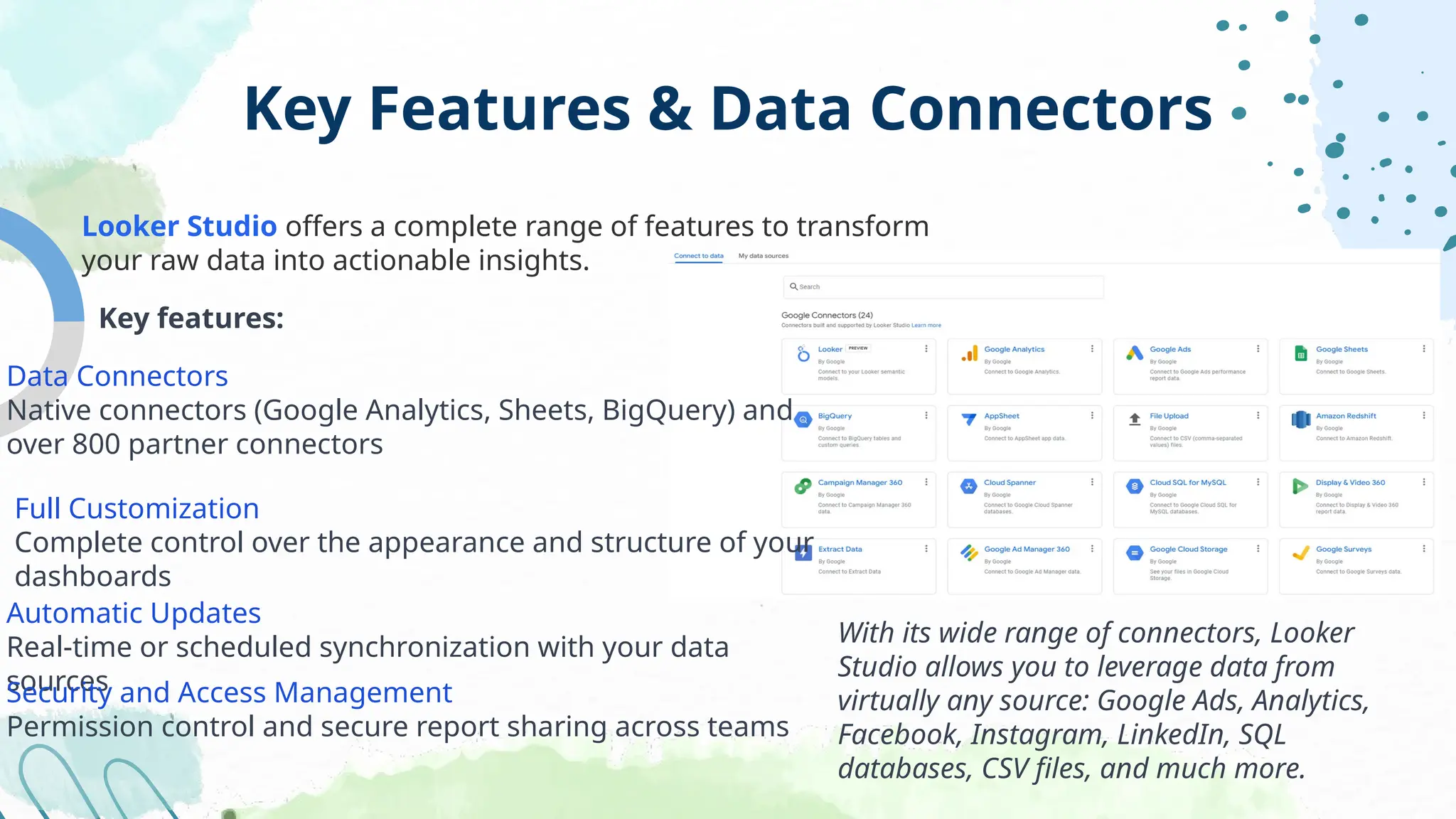 Key Features & Data Connectors
Looker Studio offers a complete range of features to transform
your raw data into actionable insights.
Key features:
Data Connectors
Native connectors (Google Analytics, Sheets, BigQuery) and
over 800 partner connectors
Full Customization
Complete control over the appearance and structure of your
dashboards
Automatic Updates
Real-time or scheduled synchronization with your data
sources
Security and Access Management
Permission control and secure report sharing across teams
With its wide range of connectors, Looker
Studio allows you to leverage data from
virtually any source: Google Ads, Analytics,
Facebook, Instagram, LinkedIn, SQL
databases, CSV files, and much more.
 