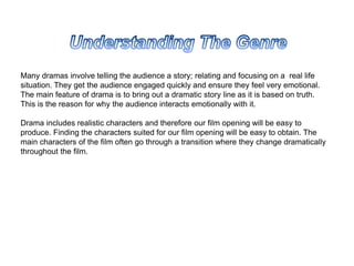 Many dramas involve telling the audience a story; relating and focusing on a real life
situation. They get the audience engaged quickly and ensure they feel very emotional.
The main feature of drama is to bring out a dramatic story line as it is based on truth.
This is the reason for why the audience interacts emotionally with it.
Drama includes realistic characters and therefore our film opening will be easy to
produce. Finding the characters suited for our film opening will be easy to obtain. The
main characters of the film often go through a transition where they change dramatically
throughout the film.
 