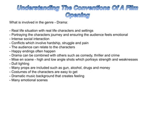 What is involved in the genre - Drama:
- Real life situation with real life characters and settings
- Portraying the characters journey and ensuring the audience feels emotional
- Intense social interaction
- Conflicts which involve hardship, struggle and pain
- The audience can relate to the characters
- Happy endings often happen
- Drama can be combined with others such as comedy, thriller and crime
- Mise en scene - high and low angle shots which portrays strength and weaknesses
- Dull lighting
- Many props are included such as gun, alcohol, drugs and money
- Costumes of the characters are easy to get
- Dramatic music background that creates feeling
- Many emotional scenes
 