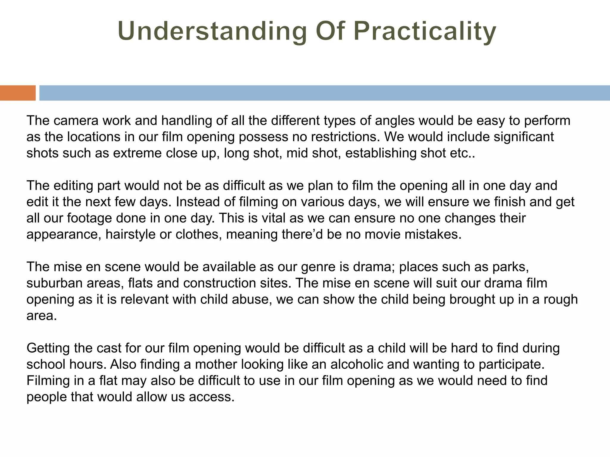 The camera work and handling of all the different types of angles would be easy to perform
as the locations in our film opening possess no restrictions. We would include significant
shots such as extreme close up, long shot, mid shot, establishing shot etc..
The editing part would not be as difficult as we plan to film the opening all in one day and
edit it the next few days. Instead of filming on various days, we will ensure we finish and get
all our footage done in one day. This is vital as we can ensure no one changes their
appearance, hairstyle or clothes, meaning there’d be no movie mistakes.
The mise en scene would be available as our genre is drama; places such as parks,
suburban areas, flats and construction sites. The mise en scene will suit our drama film
opening as it is relevant with child abuse, we can show the child being brought up in a rough
area.
Getting the cast for our film opening would be difficult as a child will be hard to find during
school hours. Also finding a mother looking like an alcoholic and wanting to participate.
Filming in a flat may also be difficult to use in our film opening as we would need to find
people that would allow us access.
 