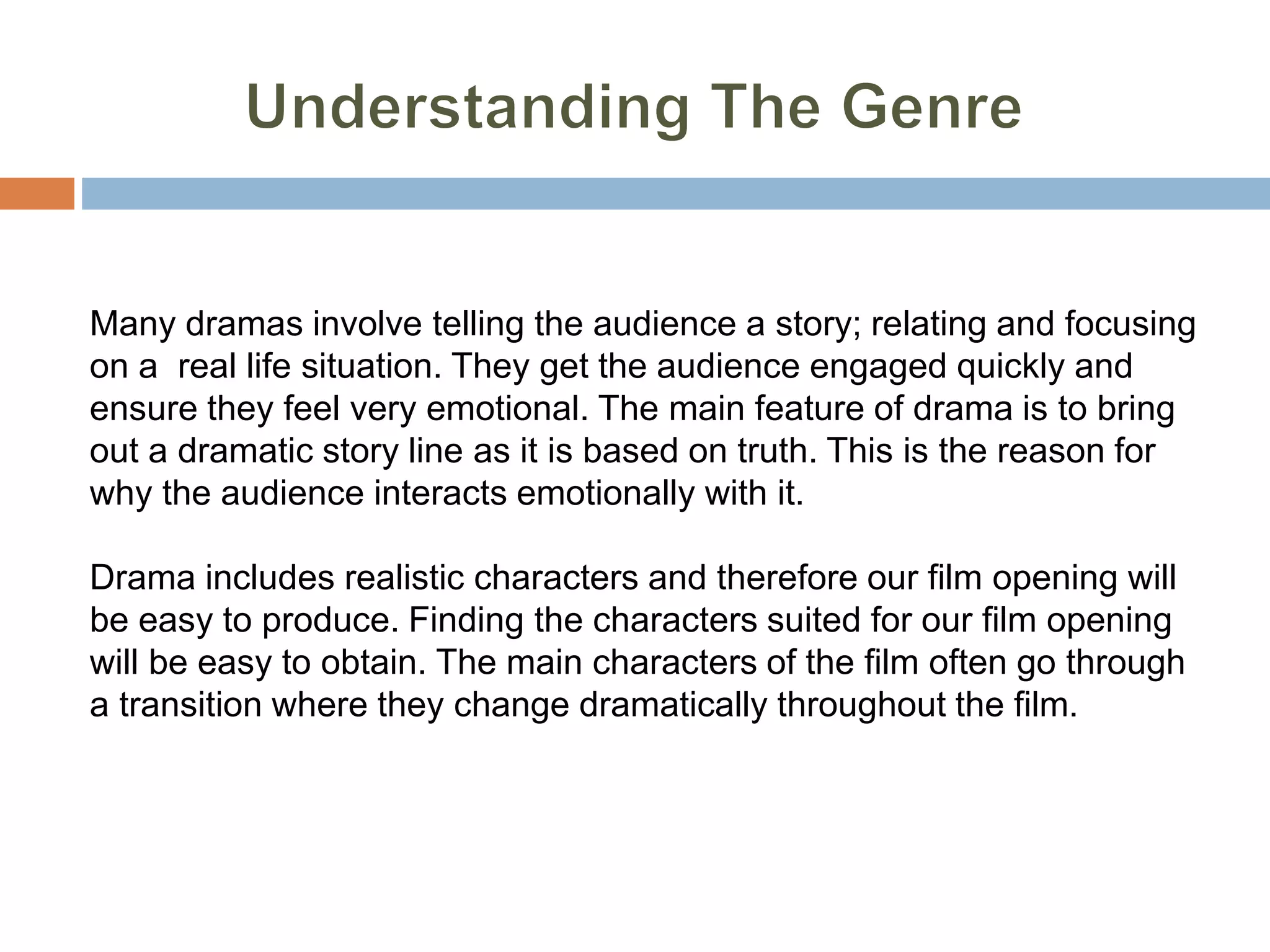 Many dramas involve telling the audience a story; relating and focusing
on a real life situation. They get the audience engaged quickly and
ensure they feel very emotional. The main feature of drama is to bring
out a dramatic story line as it is based on truth. This is the reason for
why the audience interacts emotionally with it.
Drama includes realistic characters and therefore our film opening will
be easy to produce. Finding the characters suited for our film opening
will be easy to obtain. The main characters of the film often go through
a transition where they change dramatically throughout the film.
 