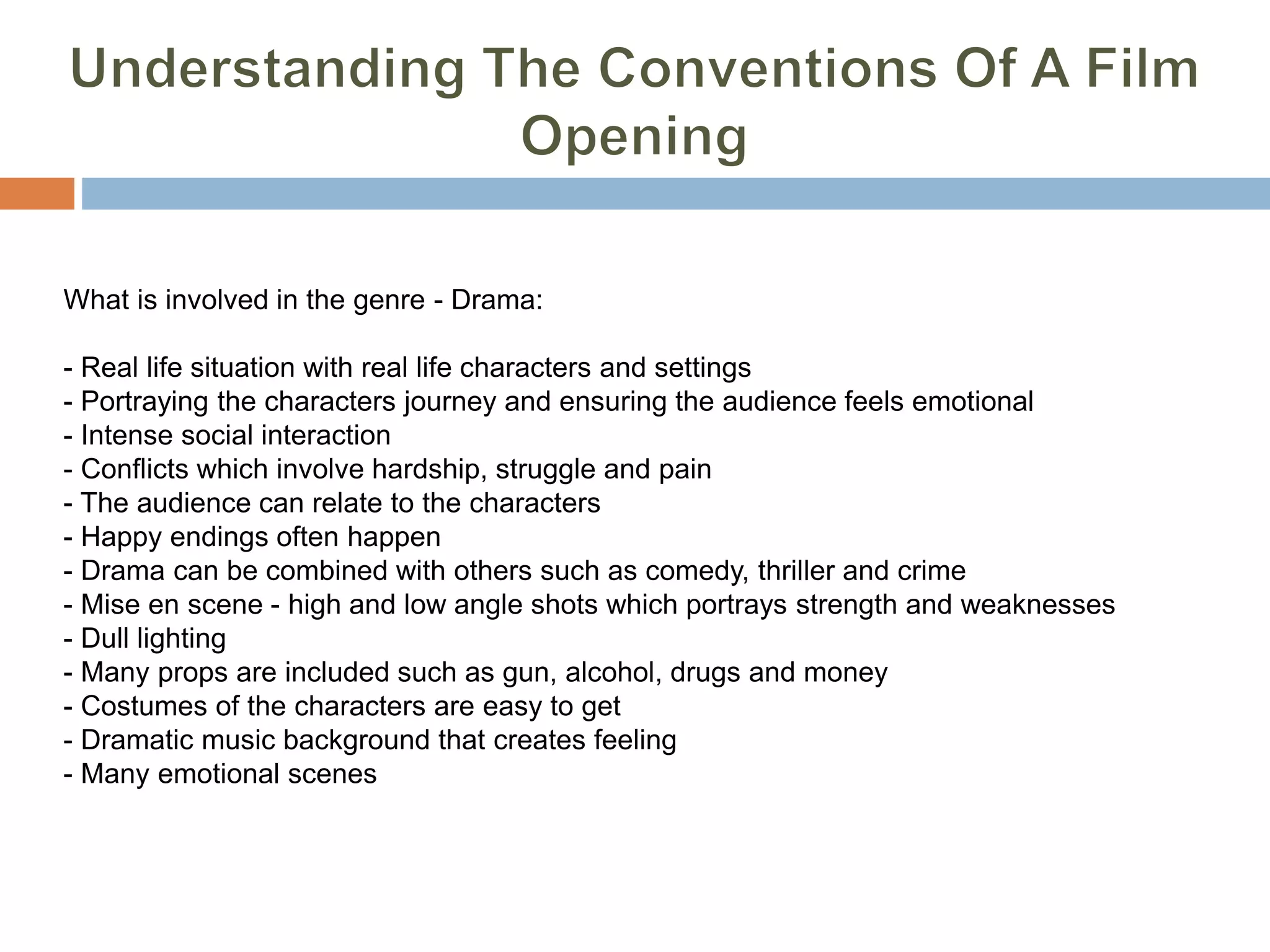 What is involved in the genre - Drama:
- Real life situation with real life characters and settings
- Portraying the characters journey and ensuring the audience feels emotional
- Intense social interaction
- Conflicts which involve hardship, struggle and pain
- The audience can relate to the characters
- Happy endings often happen
- Drama can be combined with others such as comedy, thriller and crime
- Mise en scene - high and low angle shots which portrays strength and weaknesses
- Dull lighting
- Many props are included such as gun, alcohol, drugs and money
- Costumes of the characters are easy to get
- Dramatic music background that creates feeling
- Many emotional scenes
 