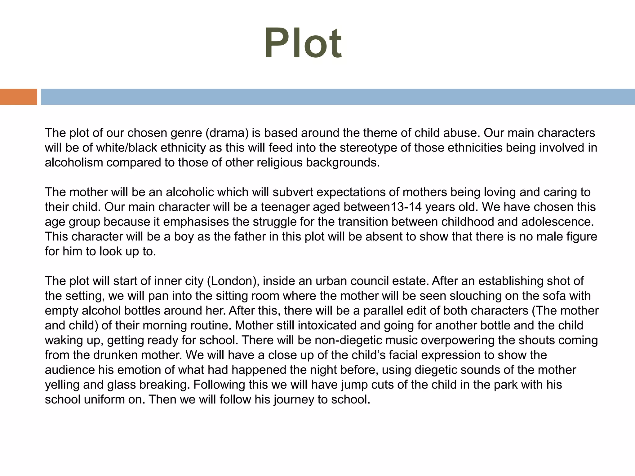 The plot of our chosen genre (drama) is based around the theme of child abuse. Our main characters
will be of white/black ethnicity as this will feed into the stereotype of those ethnicities being involved in
alcoholism compared to those of other religious backgrounds.
The mother will be an alcoholic which will subvert expectations of mothers being loving and caring to
their child. Our main character will be a teenager aged between13-14 years old. We have chosen this
age group because it emphasises the struggle for the transition between childhood and adolescence.
This character will be a boy as the father in this plot will be absent to show that there is no male figure
for him to look up to.
The plot will start of inner city (London), inside an urban council estate. After an establishing shot of
the setting, we will pan into the sitting room where the mother will be seen slouching on the sofa with
empty alcohol bottles around her. After this, there will be a parallel edit of both characters (The mother
and child) of their morning routine. Mother still intoxicated and going for another bottle and the child
waking up, getting ready for school. There will be non-diegetic music overpowering the shouts coming
from the drunken mother. We will have a close up of the child’s facial expression to show the
audience his emotion of what had happened the night before, using diegetic sounds of the mother
yelling and glass breaking. Following this we will have jump cuts of the child in the park with his
school uniform on. Then we will follow his journey to school.
 