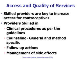 Access and Quality of Services Skilled providers are key to increase access for contraceptives  Providers Skilled in Clinical procedures as per the guidelines  Counseling- General and method specific Follow up actions  Management of side effects Ctd…….. Contraceptive Updates Seminar December 2004 