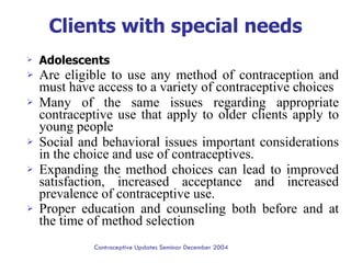 Clients with special needs Adolescents Are eligible to use any method of contraception and must have access to a variety of contraceptive choices  Many of the same issues regarding appropriate contraceptive use that apply to older clients apply to young people  Social and behavioral issues important considerations in the choice and use of contraceptives.  Expanding the method choices can lead to improved satisfaction, increased acceptance and increased prevalence of contraceptive use.  Proper education and counseling both before and at the time of method selection   Contraceptive Updates Seminar December 2004 