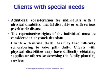 Clients with special needs Additional consideration for individuals with a physical disability, mental disability or with serious psychiatric disease  The reproductive rights of the individual must be considered in any such decisions  Clients with mental disabilities may have difficulty remembering to take pills daily. Clients with physical disabilities may have difficulty obtaining supplies or otherwise accessing the family planning services   Contraceptive Updates Seminar December 2004 