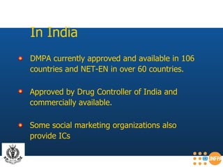 In India DMPA currently approved and available in 106  countries and NET-EN in over 60 countries.   Some social marketing organizations also  provide ICs   Approved by Drug Controller of India and  commercially available. 