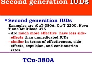 Second generation  IUDs   Second generation IUDs   Examples are :CuT-380A, Cu-T 220C, Nova T and Multiload 375  - Are  much more effective  have less side-  effects  than unmedicated IUDs - similar  in terms of effectiveness, side  effects, expulsion, and continuation  rates.  TCu-380A 
