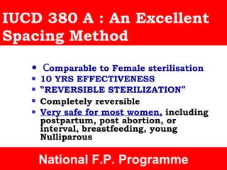 IUCD 380 A : An Excellent Spacing Method •   C omparable to Female sterilisation 10 YRS EFFECTIVENESS  “ REVERSIBLE STERILIZATION ” Completely reversible   Very safe for most women,  including postpartum, post abortion, or interval, breastfeeding, young Nulliparous Cochraine Review National F.P. Programme 