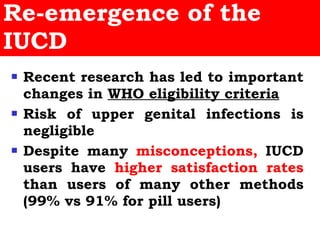 Re-emergence of the IUCD Recent research has led to important changes in  WHO eligibility criteria Risk of upper genital infections is negligible Despite many  misconceptions,  IUCD users have  higher satisfaction rates  than users of many other methods (99% vs 91% for pill users) 