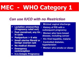 MEC  -  WHO Category 1 Lactation amenorrhea (Pregnancy ruled out) Post menstrual, any time in cycle Postpartum > 6 wks Small uterine fibroid or benign ovarian cyst No medical disease Emergency contraception h/o Ectopic Pregnancy Can use IUCD with no Restriction Minimal vaginal discharge History of PID with a  subsequent pregnancy Women who have breast disease, including cancer H/o Viral hepatitis, malaria Controlled diabetes, hypertension Women who smoke or obese 