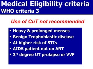 Medical Eligibility criteria WHO criteria 3 Heavy & prolonged menses Benign Trophoblastic disease At higher risk of STIs AIDS patient not on ART 3 rd  degree UT prolapse or VVF Use of CuT not recommended 